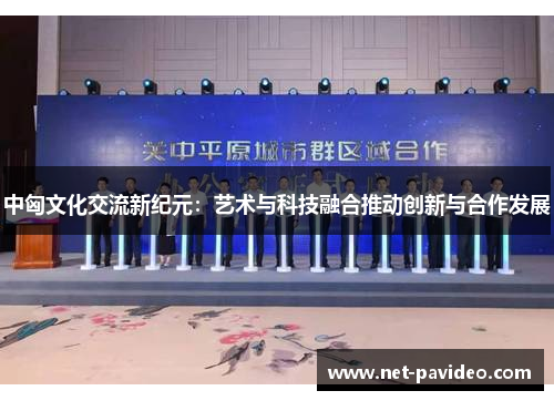 中匈文化交流新纪元:艺术与科技融合推动创新与合作发展 中匈文化交流新纪元:艺术与科技融合推动创新与合作发展