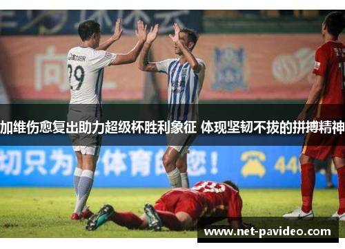 加维伤愈复出助力超级杯胜利象征 体现坚韧不拔的拼搏精神 加维伤愈复出助力超级杯胜利象征 体现坚韧不拔的拼搏精神