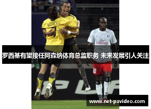 罗西基有望接任阿森纳体育总监职务 未来发展引人关注