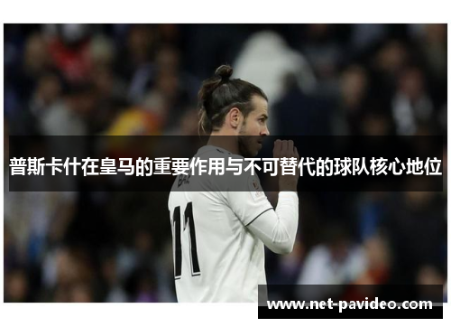 普斯卡什在皇马的重要作用与不可替代的球队核心地位