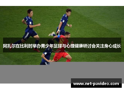 阿扎尔在比利时举办青少年足球与心理健康研讨会关注身心成长 阿扎尔在比利时举办青少年足球与心理健康研讨会关注身心成长