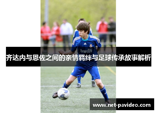 齐达内与恩佐之间的亲情羁绊与足球传承故事解析