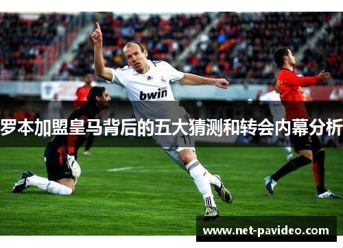 罗本加盟皇马背后的五大猜测和转会内幕分析 罗本加盟皇马背后的五大猜测和转会内幕分析