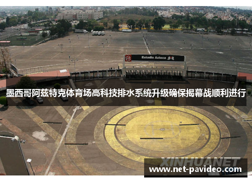 墨西哥阿兹特克体育场高科技排水系统升级确保揭幕战顺利进行
