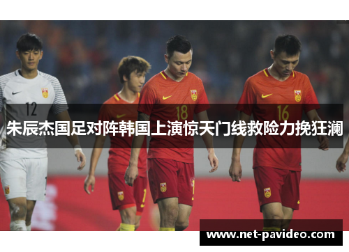 朱辰杰国足对阵韩国上演惊天门线救险力挽狂澜 朱辰杰国足对阵韩国上演惊天门线救险力挽狂澜